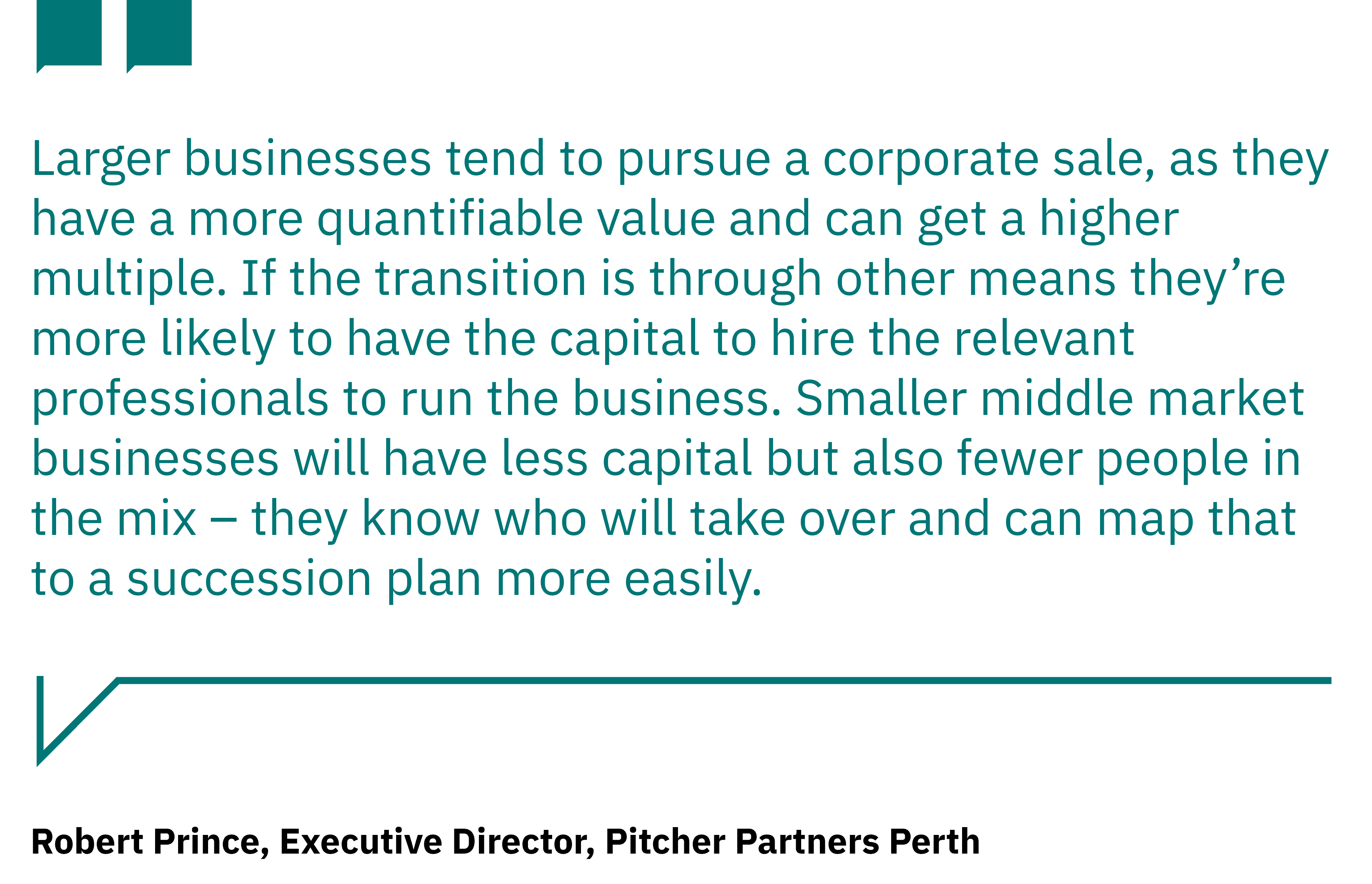 Quote tile from Robert Prince, Executive Director, Pitcher Partners Perth: "Larger businesses tend to pursue a corporate sale, as they have a more quantifiable value and can get a higher multiple. If the transition is through other means they're more likely to have the capital to hire the relevant professionals to run the business. Smaller middle market businesses will have less capital but also fewer people in the mix - they know who will take over and can map that succession plan more easily".