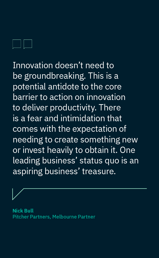 Quote tile: Innovation doesn’t need to be groundbreaking. This is a potential antidote to the core barrier to action on innovation to deliver productivity. There is a fear and intimidation that comes with the expectation of needing to create something new or invest heavily to obtain it. One leading business’ status quo is an aspiring business’ treasure. Nick Bull Pitcher Partners, Melbourne Partner
